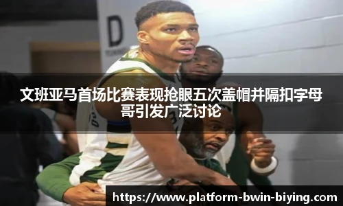文班亚马首场比赛表现抢眼五次盖帽并隔扣字母哥引发广泛讨论